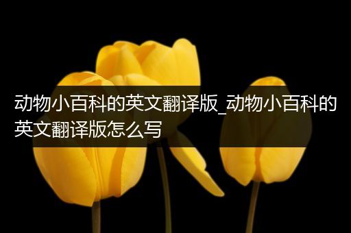 动物小百科的英文翻译版_动物小百科的英文翻译版怎么写