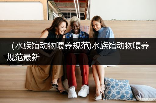 （水族馆动物喂养规范)水族馆动物喂养规范最新