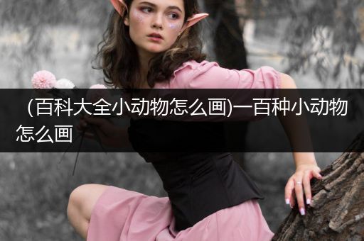 （百科大全小动物怎么画)一百种小动物怎么画