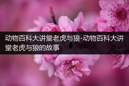 动物百科大讲堂老虎与狼-动物百科大讲堂老虎与狼的故事