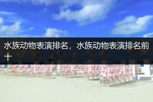 水族动物表演排名，水族动物表演排名前十