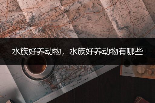 水族好养动物，水族好养动物有哪些