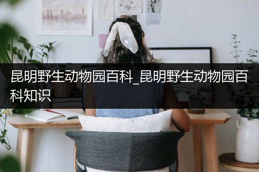 昆明野生动物园百科_昆明野生动物园百科知识