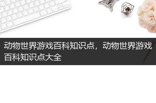 动物世界游戏百科知识点，动物世界游戏百科知识点大全