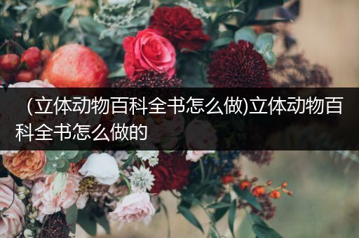 （立体动物百科全书怎么做)立体动物百科全书怎么做的