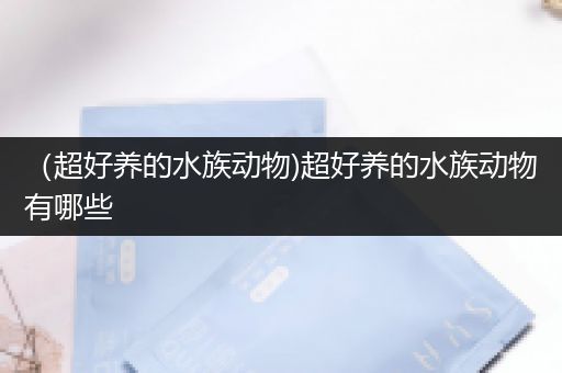 （超好养的水族动物)超好养的水族动物有哪些