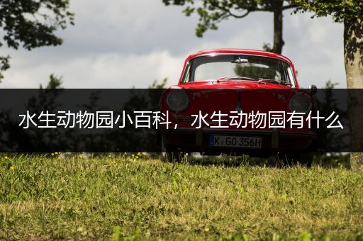 水生动物园小百科，水生动物园有什么