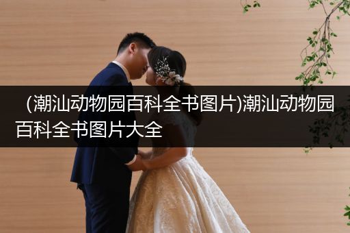 （潮汕动物园百科全书图片)潮汕动物园百科全书图片大全