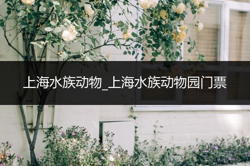 上海水族动物_上海水族动物园门票