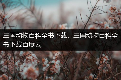 三国动物百科全书下载，三国动物百科全书下载百度云