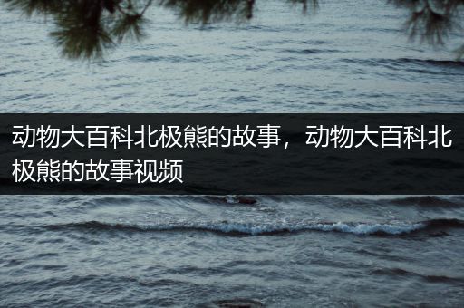动物大百科北极熊的故事，动物大百科北极熊的故事视频