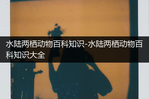 水陆两栖动物百科知识-水陆两栖动物百科知识大全