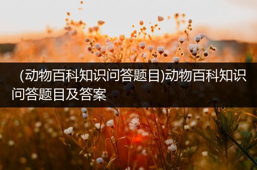 （动物百科知识问答题目)动物百科知识问答题目及答案