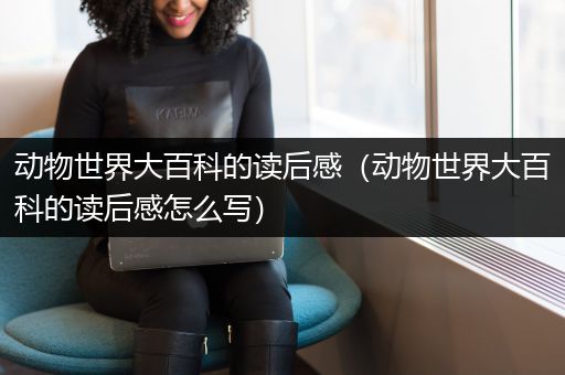 动物世界大百科的读后感（动物世界大百科的读后感怎么写）