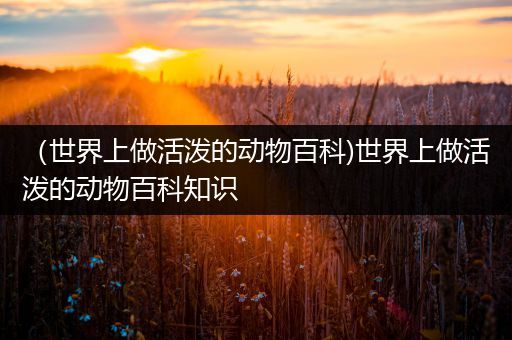 （世界上做活泼的动物百科)世界上做活泼的动物百科知识