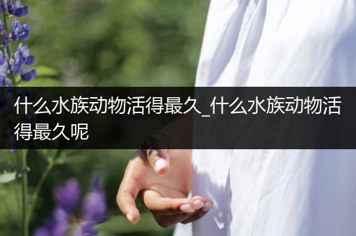 什么水族动物活得最久_什么水族动物活得最久呢