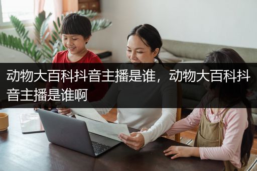 动物大百科抖音主播是谁，动物大百科抖音主播是谁啊