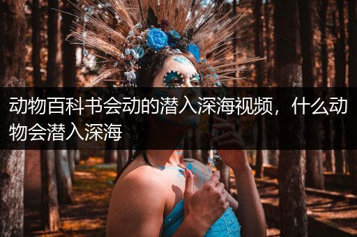 动物百科书会动的潜入深海视频，什么动物会潜入深海