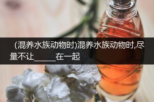（混养水族动物时)混养水族动物时,尽量不让______在一起