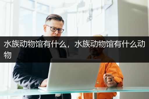 水族动物馆有什么，水族动物馆有什么动物