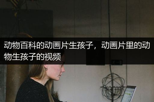 动物百科的动画片生孩子，动画片里的动物生孩子的视频