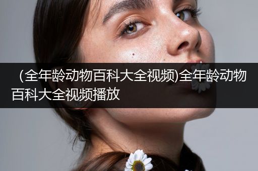 （全年龄动物百科大全视频)全年龄动物百科大全视频播放