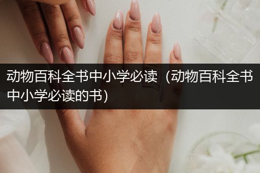 动物百科全书中小学必读（动物百科全书中小学必读的书）