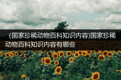 （国家珍稀动物百科知识内容)国家珍稀动物百科知识内容有哪些