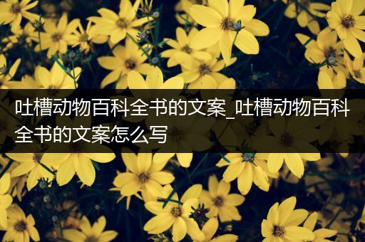 吐槽动物百科全书的文案_吐槽动物百科全书的文案怎么写