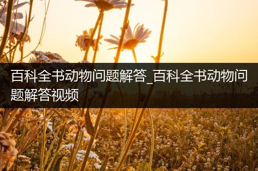 百科全书动物问题解答_百科全书动物问题解答视频