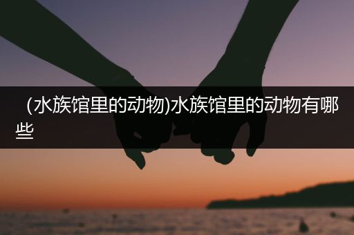 （水族馆里的动物)水族馆里的动物有哪些