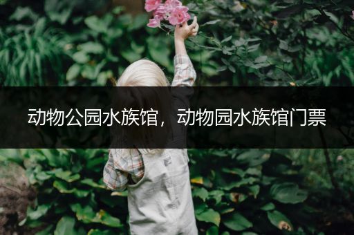 动物公园水族馆，动物园水族馆门票