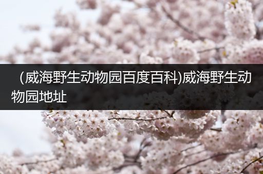 （威海野生动物园百度百科)威海野生动物园地址