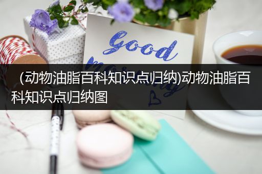 （动物油脂百科知识点归纳)动物油脂百科知识点归纳图