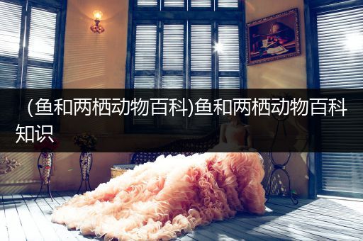 （鱼和两栖动物百科)鱼和两栖动物百科知识