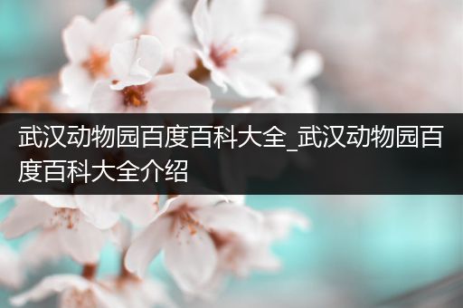 武汉动物园百度百科大全_武汉动物园百度百科大全介绍