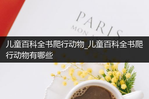 儿童百科全书爬行动物_儿童百科全书爬行动物有哪些