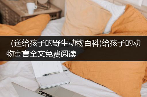 （送给孩子的野生动物百科)给孩子的动物寓言全文免费阅读