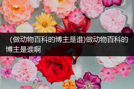 （做动物百科的博主是谁)做动物百科的博主是谁啊