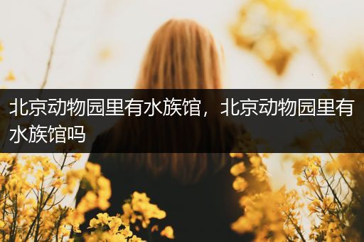 北京动物园里有水族馆，北京动物园里有水族馆吗