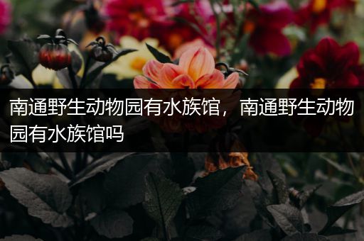 南通野生动物园有水族馆，南通野生动物园有水族馆吗