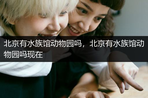 北京有水族馆动物园吗，北京有水族馆动物园吗现在