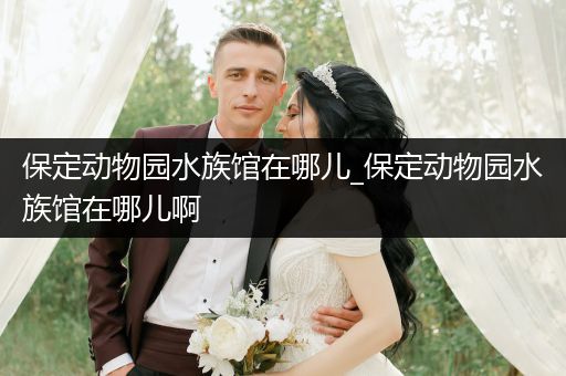 保定动物园水族馆在哪儿_保定动物园水族馆在哪儿啊
