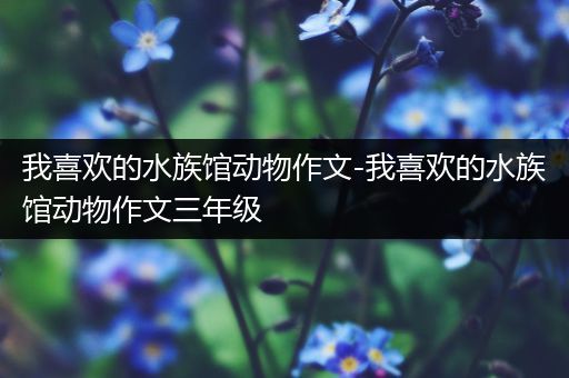 我喜欢的水族馆动物作文-我喜欢的水族馆动物作文三年级