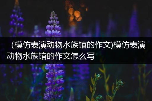 （模仿表演动物水族馆的作文)模仿表演动物水族馆的作文怎么写