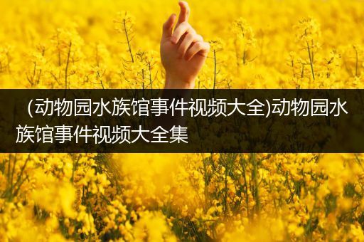（动物园水族馆事件视频大全)动物园水族馆事件视频大全集