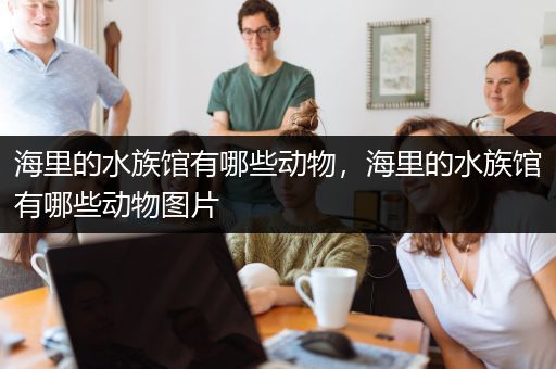 海里的水族馆有哪些动物，海里的水族馆有哪些动物图片