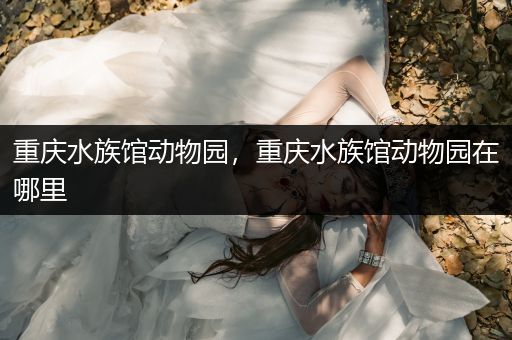 重庆水族馆动物园，重庆水族馆动物园在哪里