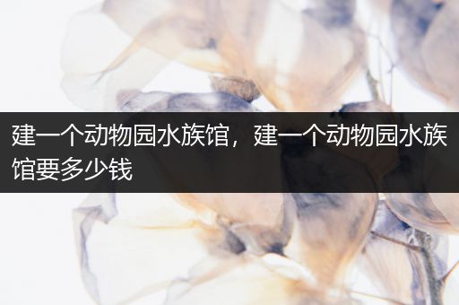 建一个动物园水族馆，建一个动物园水族馆要多少钱