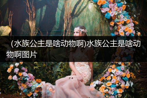 （水族公主是啥动物啊)水族公主是啥动物啊图片